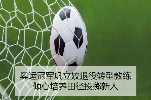 奥运冠军巩立姣退役转型教练 倾心培养田径投掷新人