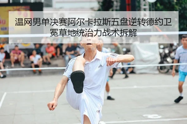 温网男单决赛阿尔卡拉斯五盘逆转德约卫冕草地统治力战术拆解